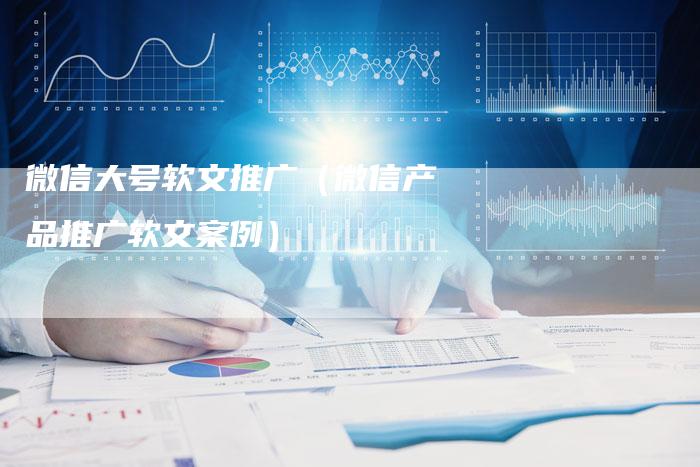 微信大号软文推广(微信产品推广软文案例)-直编新闻自助发稿平台