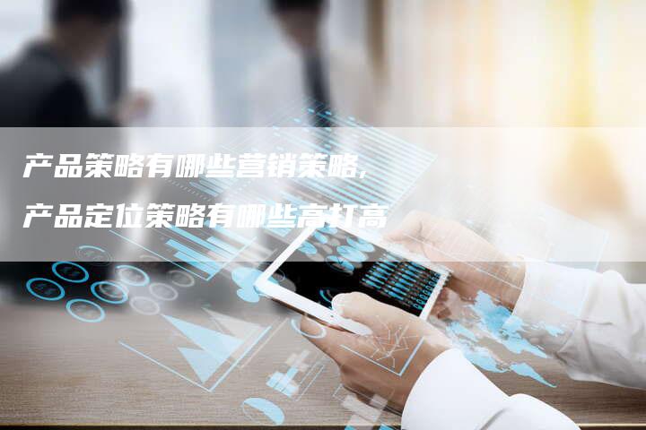 产品策略有哪些营销策略,产品定位策略有哪些高打高-直编新闻自助发稿平台
