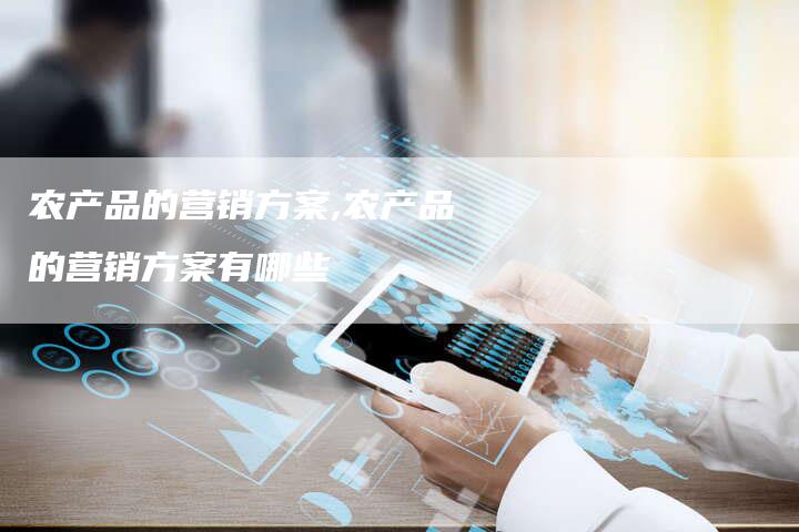 农产品的营销方案,农产品的营销方案有哪些-直编新闻自助发稿平台