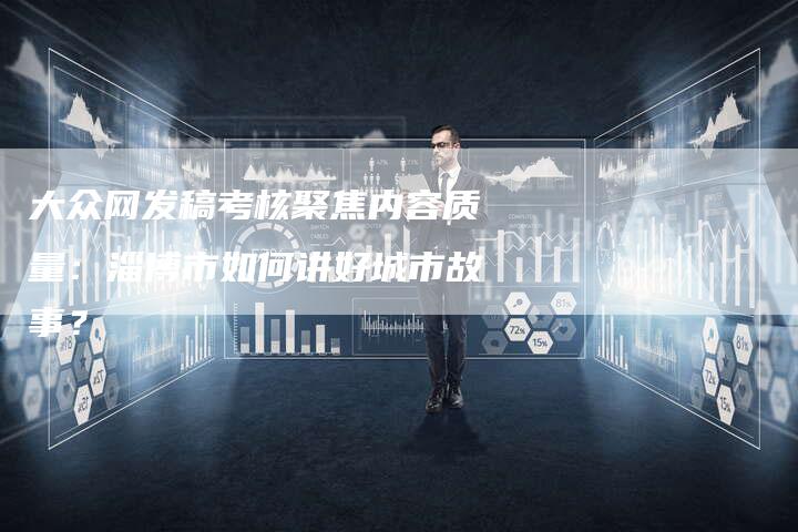 大众网发稿考核聚焦内容质量:淄博市如何讲好城市故事?-直编新闻自助发稿平台
