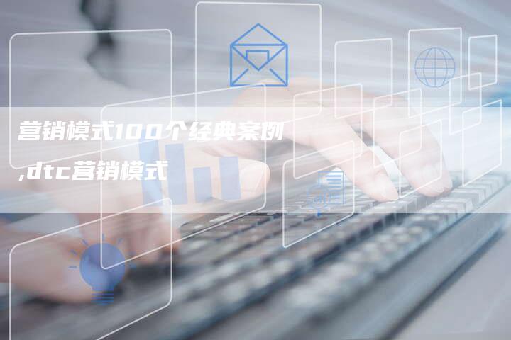 营销模式100个经典案例,dtc营销模式-直编新闻自助发稿平台