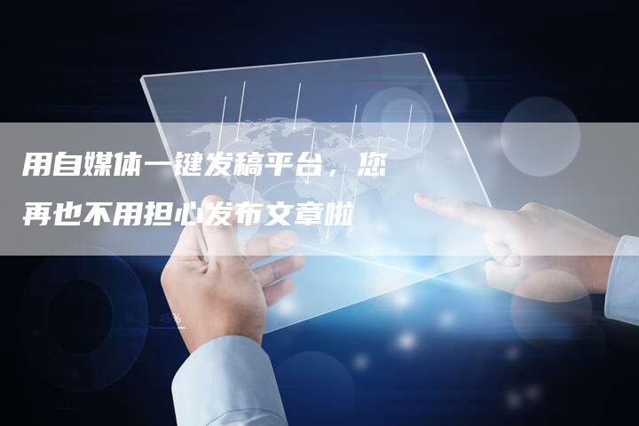 用自媒体一键发稿平台,您再也不用担心发布文章啦-直编新闻自助发稿平台