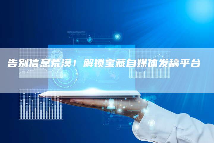 告别信息荒漠!解锁宝藏自媒体发稿平台-直编新闻自助发稿平台