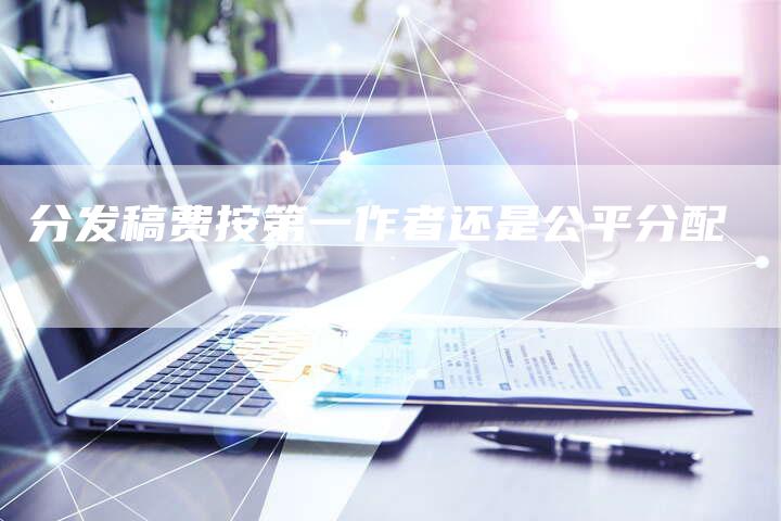 分发稿费按第一作者还是公平分配-直编新闻自助发稿平台