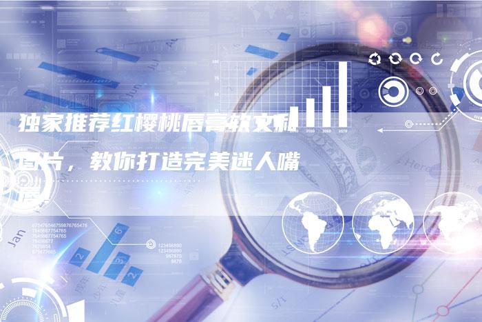 独家推荐红樱桃唇膏软文和图片,教你打造完美迷人嘴唇!-直编新闻自助发稿平台