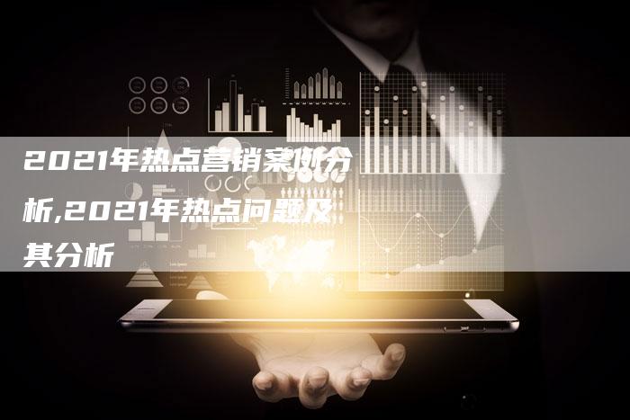 2021年热点营销案例分析,2021年热点问题及其分析-直编新闻自助发稿平台