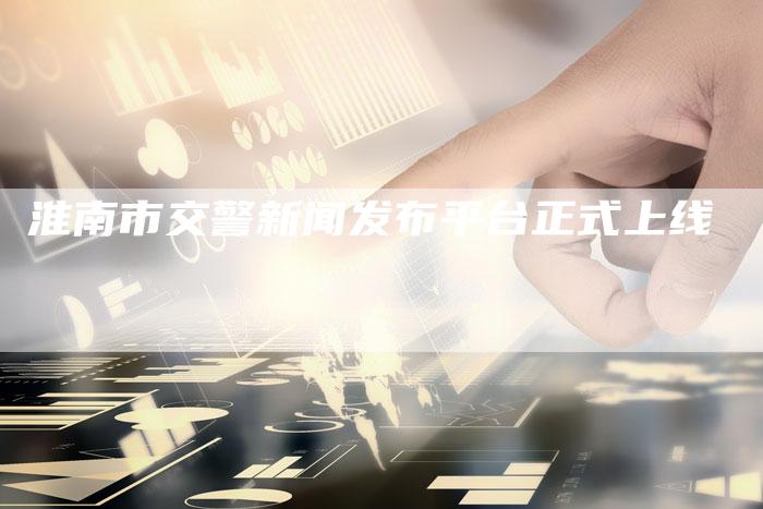 淮南市交警新闻发布平台正式上线-直编新闻自助发稿平台