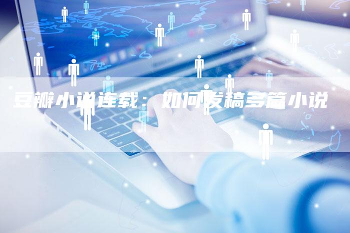 豆瓣小说连载:如何发稿多篇小说-直编新闻自助发稿平台