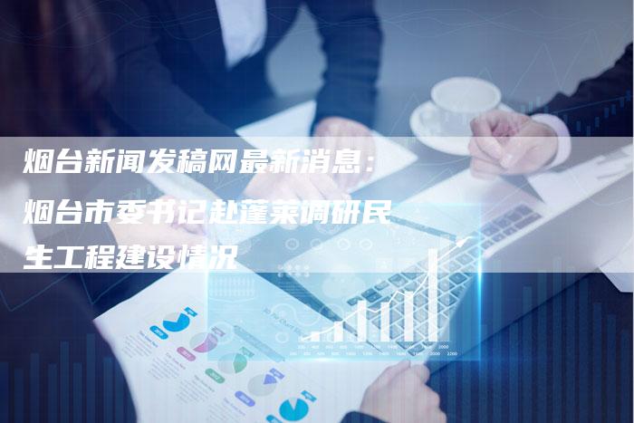 烟台新闻发稿网最新消息:烟台市委书记赴蓬莱调研民生工程建设情况-直编新闻自助发稿平台