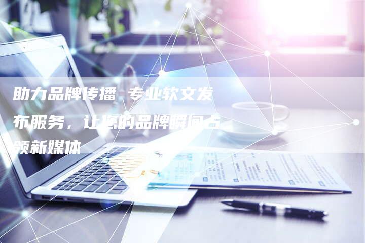 助力品牌传播 专业软文发布服务,让您的品牌瞬间占领新媒体-直编新闻自助发稿平台