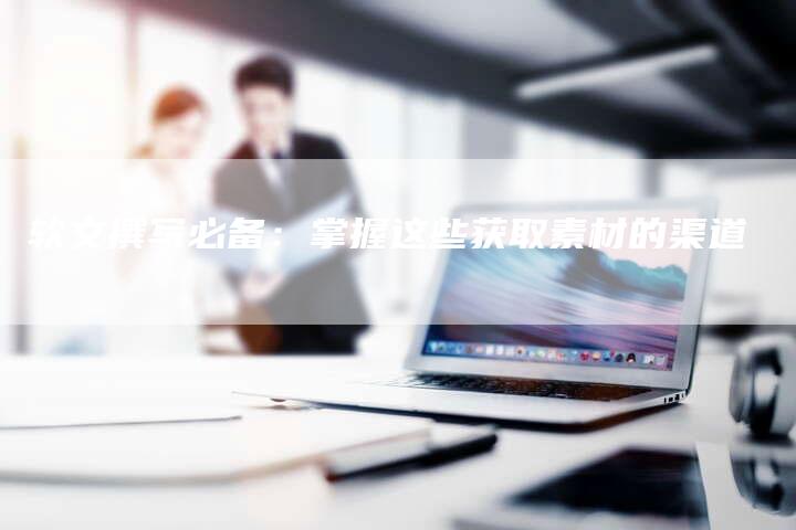 软文撰写必备:掌握这些获取素材的渠道-直编新闻自助发稿平台