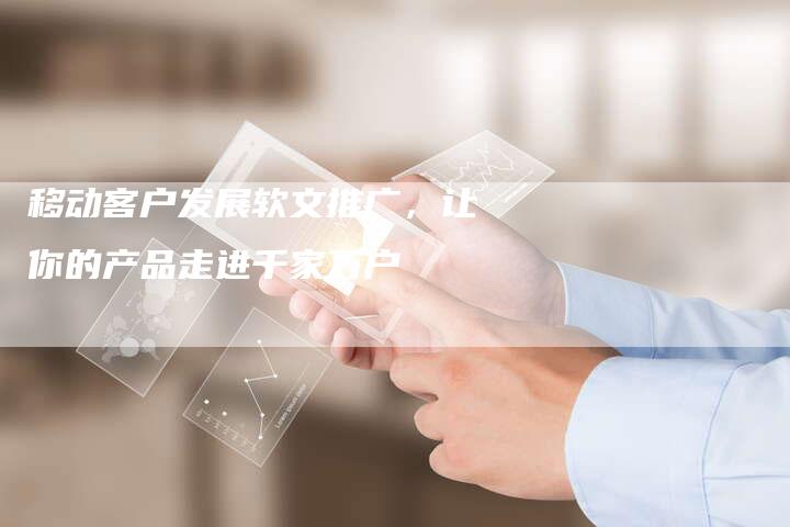 移动客户发展软文推广,让你的产品走进千家万户-直编新闻自助发稿平台
