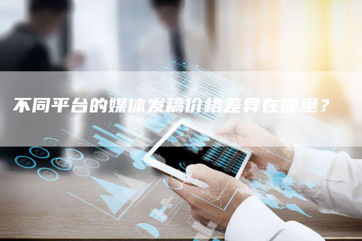 不同平台的媒体发稿价格差异在哪里?-直编新闻自助发稿平台