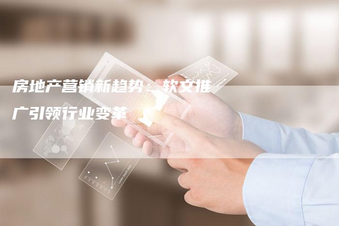 房地产营销新趋势:软文推广引领行业变革-直编新闻自助发稿平台