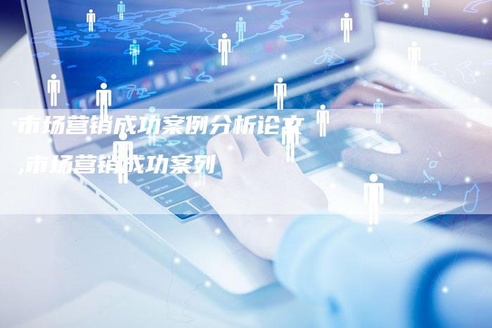 市场营销成功案例分析论文,市场营销成功案列-直编新闻自助发稿平台