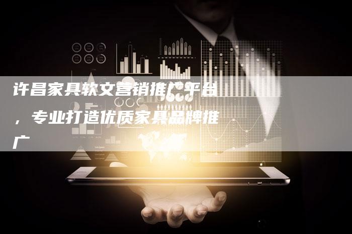许昌家具软文营销推广平台,专业打造优质家具品牌推广-直编新闻自助发稿平台