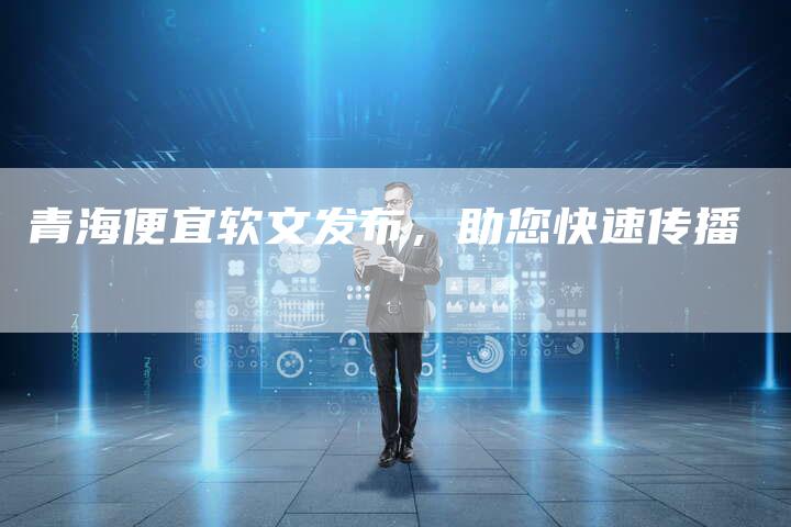 青海便宜软文发布,助您快速传播-直编新闻自助发稿平台