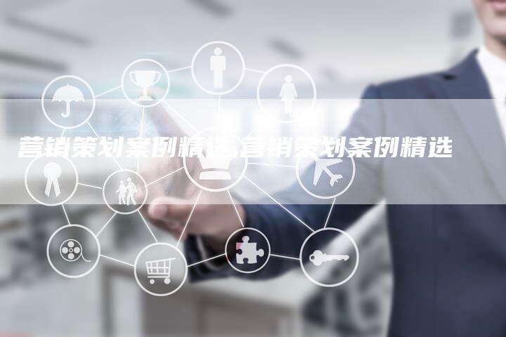 营销策划案例精选,营销策划案例精选-直编新闻自助发稿平台