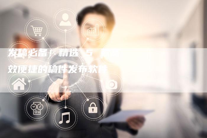 发稿必备!精选 5 款高效便捷的稿件发布软件-直编新闻自助发稿平台