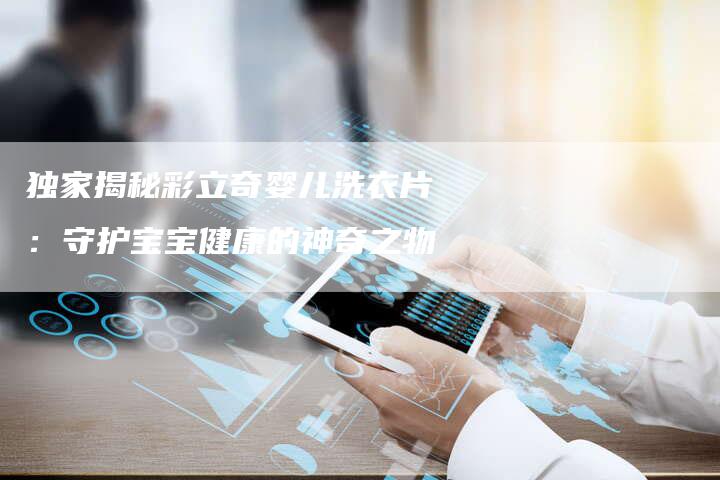 独家揭秘彩立奇婴儿洗衣片:守护宝宝健康的神奇之物-直编新闻自助发稿平台