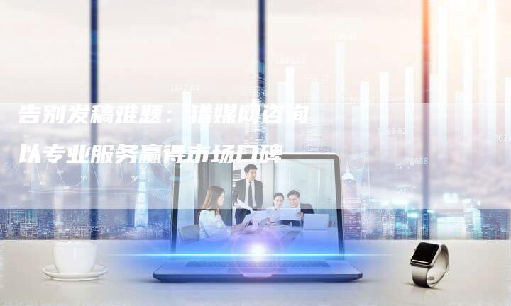 告别发稿难题:猎媒网咨询以专业服务赢得市场口碑-直编新闻自助发稿平台
