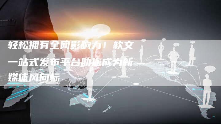 轻松拥有全网影响力!软文一站式发布平台助您成为新媒体风向标-直编新闻自助发稿平台