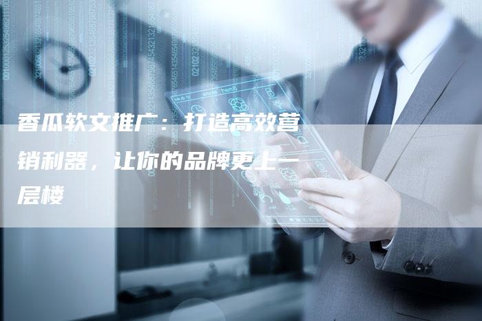 香瓜软文推广:打造高效营销利器,让你的品牌更上一层楼-直编新闻自助发稿平台