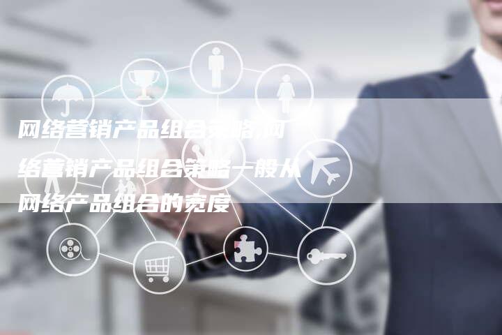 网络营销产品组合策略,网络营销产品组合策略一般从网络产品组合的宽度-直编新闻自助发稿平台