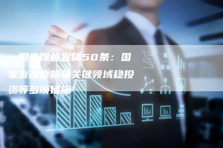 一周央媒首发稿50条:国家发改委明确关键领域稳投资等多项措施-直编新闻自助发稿平台