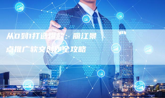 从0到1打造爆款:丽江景点推广软文创作全攻略-直编新闻自助发稿平台