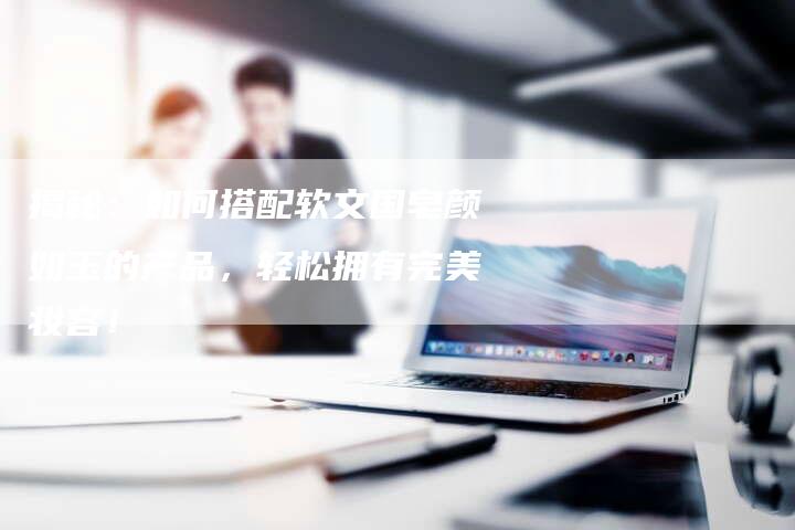 揭秘:如何搭配软文国皂颜如玉的产品,轻松拥有完美妆容!-直编新闻自助发稿平台