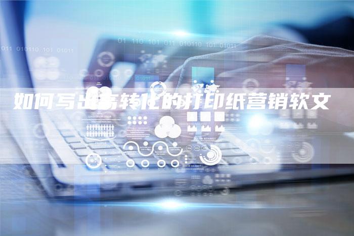 如何写出高转化的打印纸营销软文-直编新闻自助发稿平台