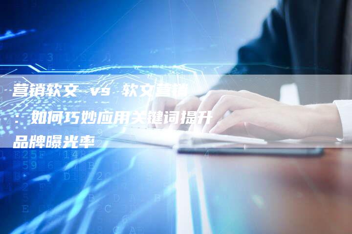 营销软文 vs 软文营销:如何巧妙应用关键词提升品牌曝光率-直编新闻自助发稿平台