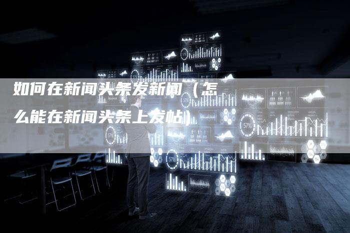 如何在新闻头条发新闻(怎么能在新闻头条上发帖)-直编新闻自助发稿平台