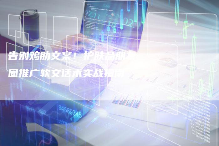 告别鸡肋文案!护肤品朋友圈推广软文话术实战指南-直编新闻自助发稿平台