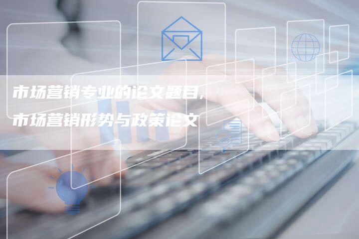 市场营销专业的论文题目,市场营销形势与政策论文-直编新闻自助发稿平台