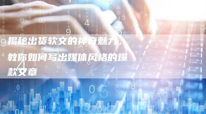 揭秘出货软文的神奇魅力,教你如何写出媒体风格的爆款文章-直编新闻自助发稿平台