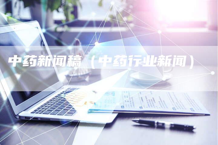 中药新闻稿(中药行业新闻)-直编新闻自助发稿平台