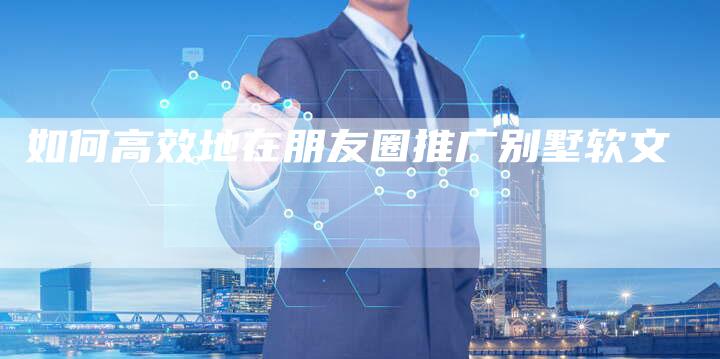 如何高效地在朋友圈推广别墅软文-直编新闻自助发稿平台