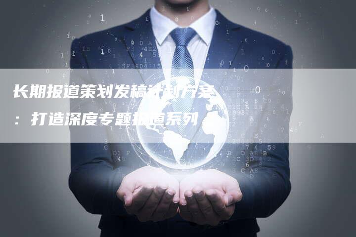 长期报道策划发稿计划方案:打造深度专题报道系列-直编新闻自助发稿平台
