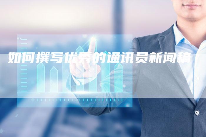 如何撰写优秀的通讯员新闻稿-直编新闻自助发稿平台