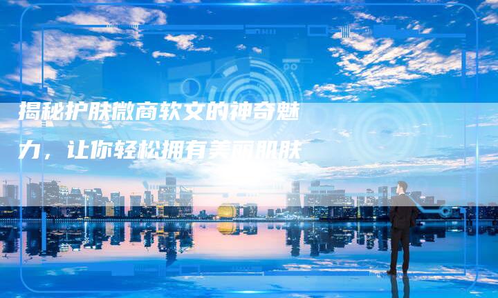 揭秘护肤微商软文的神奇魅力,让你轻松拥有美丽肌肤-直编新闻自助发稿平台