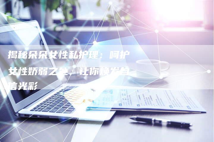 揭秘朵朵女性私护理:呵护女性娇弱之处,让你焕发自信光彩-直编新闻自助发稿平台
