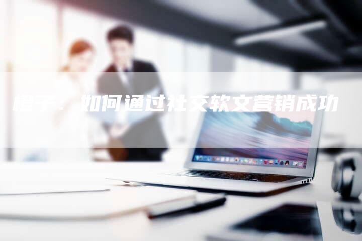 橙子:如何通过社交软文营销成功-直编新闻自助发稿平台