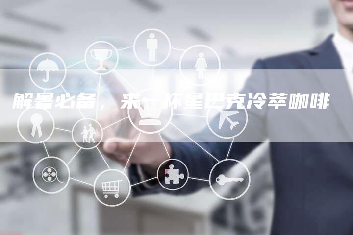 解暑必备,来一杯星巴克冷萃咖啡-直编新闻自助发稿平台