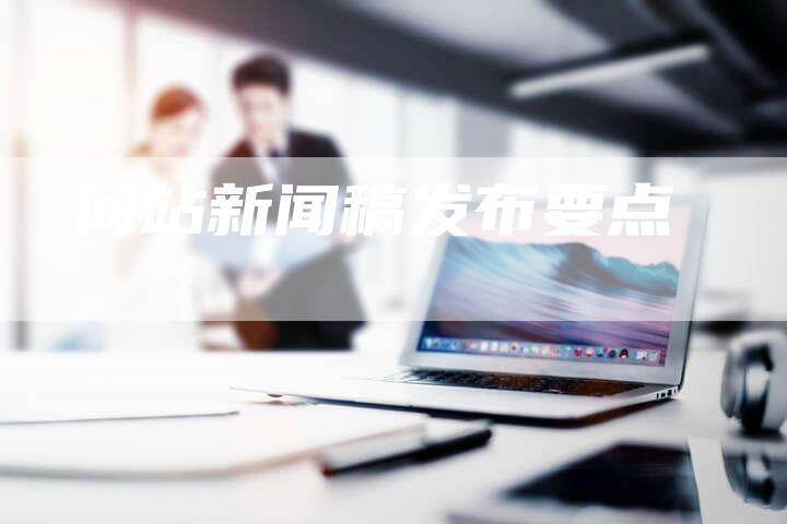 网站新闻稿发布要点-直编新闻自助发稿平台