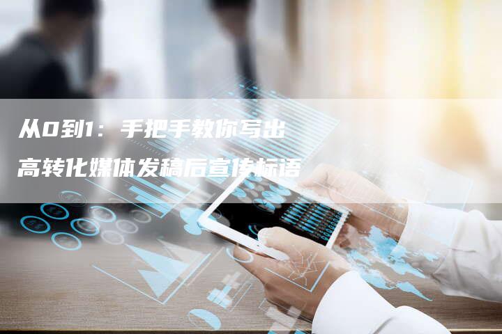 从0到1:手把手教你写出高转化媒体发稿后宣传标语-直编新闻自助发稿平台
