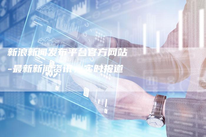 新浪新闻发布平台官方网站-最新新闻资讯,实时报道-直编新闻自助发稿平台