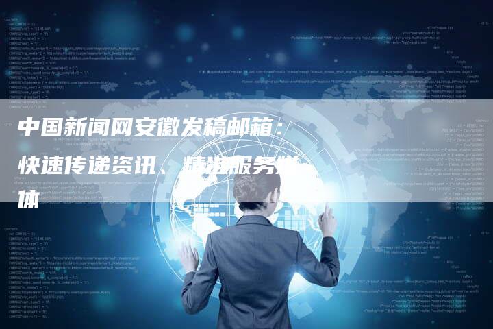 中国新闻网安徽发稿邮箱:快速传递资讯、精准服务媒体-直编新闻自助发稿平台