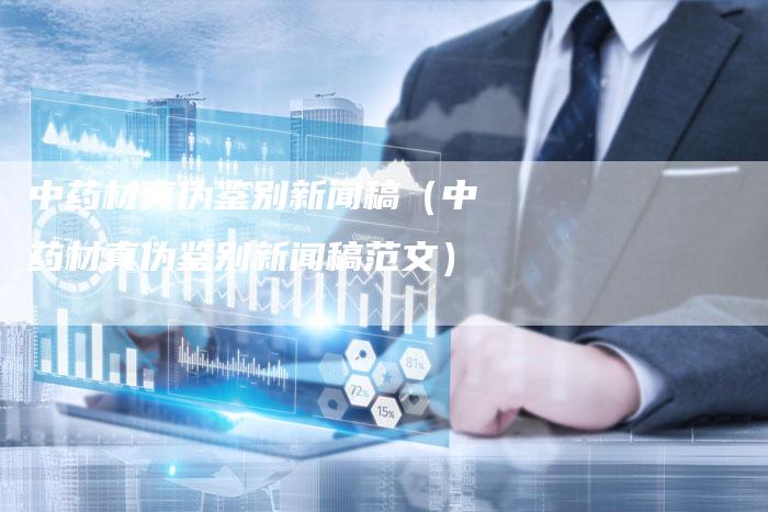 中药材真伪鉴别新闻稿(中药材真伪鉴别新闻稿范文)-直编新闻自助发稿平台